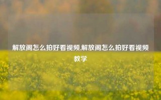 解放阁怎么拍好看视频,解放阁怎么拍好看视频教学