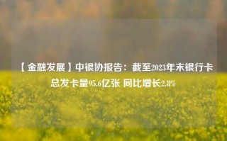 【金融发展】中银协报告：截至2023年末银行卡总发卡量95.6亿张 同比增长2.8%