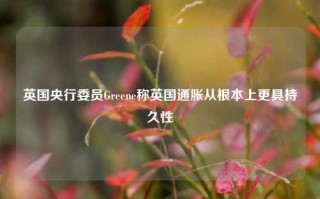 英国央行委员Greene称英国通胀从根本上更具持久性