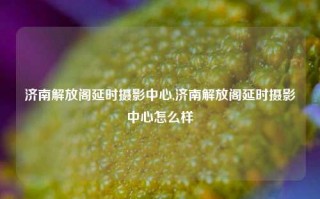 济南解放阁延时摄影中心,济南解放阁延时摄影中心怎么样