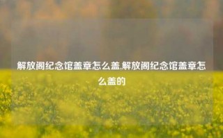 解放阁纪念馆盖章怎么盖,解放阁纪念馆盖章怎么盖的