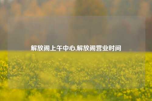 解放阁上午中心,解放阁营业时间-第1张图片-解放阁