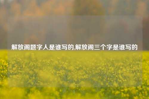 解放阁题字人是谁写的,解放阁三个字是谁写的-第1张图片-解放阁