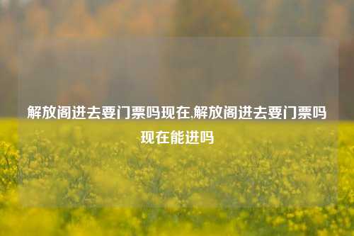 解放阁进去要门票吗现在,解放阁进去要门票吗现在能进吗-第1张图片-解放阁