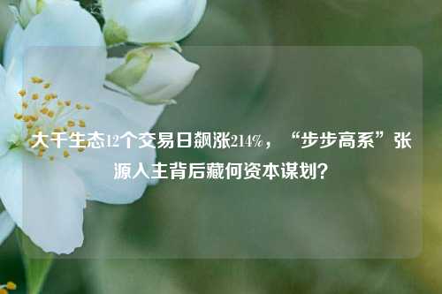 大千生态12个交易日飙涨214%，“步步高系”张源入主背后藏何资本谋划？-第1张图片-解放阁