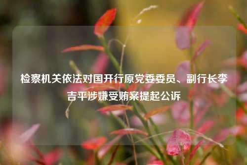 检察机关依法对国开行原党委委员、副行长李吉平涉嫌受贿案提起公诉-第1张图片-解放阁