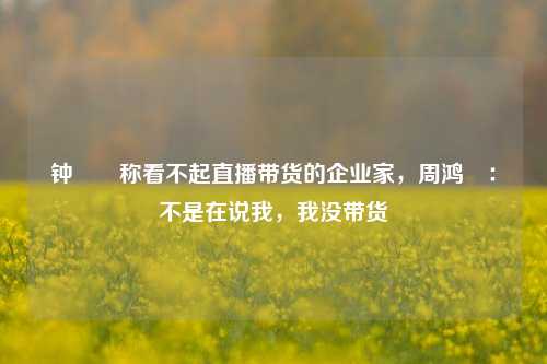 钟睒睒称看不起直播带货的企业家，周鸿祎：不是在说我，我没带货-第1张图片-解放阁