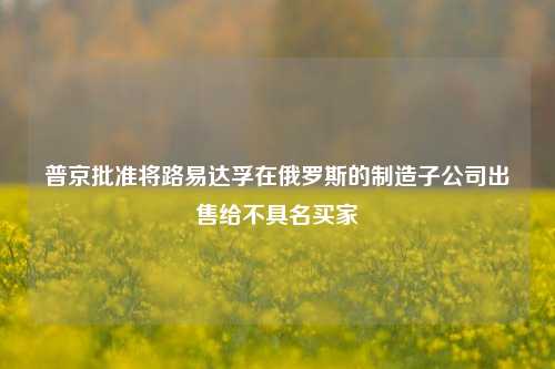 普京批准将路易达孚在俄罗斯的制造子公司出售给不具名买家-第1张图片-解放阁