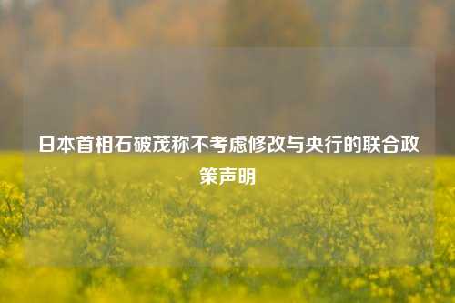 日本首相石破茂称不考虑修改与央行的联合政策声明-第1张图片-解放阁